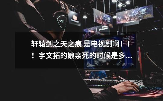 轩辕剑之天之痕 是电视剧啊!!!宇文拓的娘亲死的时候是多少集啊-第1张-游戏信息-龙启网