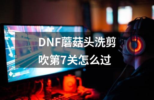DNF蘑菇头洗剪吹第7关怎么过-第1张-游戏信息-龙启网