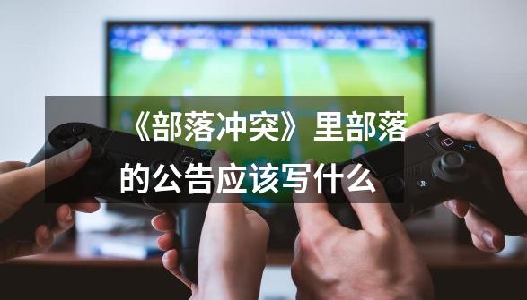 《部落冲突》里部落的公告应该写什么-第1张-游戏信息-龙启网