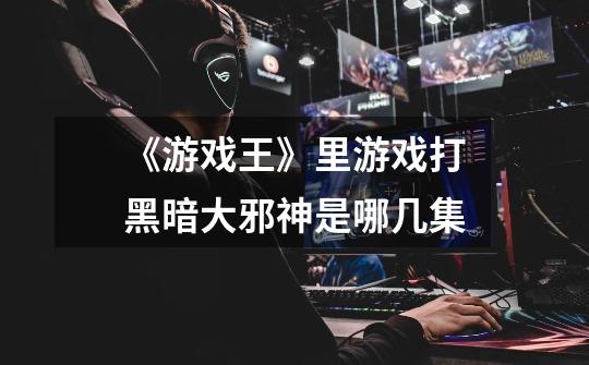《游戏王》里游戏打黑暗大邪神是哪几集-第1张-游戏信息-龙启网