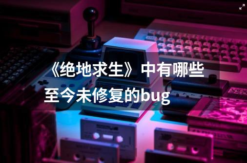 《绝地求生》中有哪些至今未修复的bug-第1张-游戏信息-龙启网