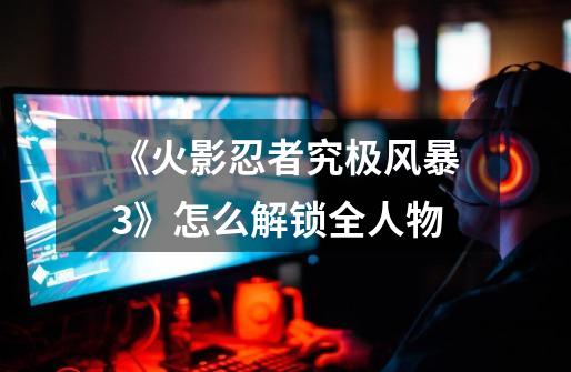 《火影忍者究极风暴3》怎么解锁全人物-第1张-游戏信息-龙启网