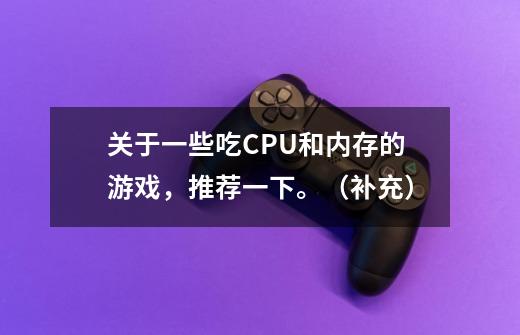 关于一些吃CPU和内存的游戏,推荐一下。(补充)-第1张-游戏信息-龙启网