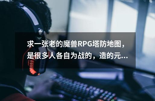 求一张老的魔兽RPG塔防地图，是很多人各自为战的，造的元素塔-第1张-游戏信息-龙启网