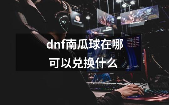 dnf南瓜球在哪 可以兑换什么-第1张-游戏信息-龙启网