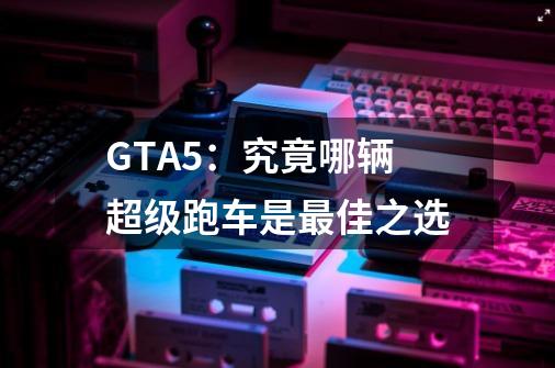 GTA5:究竟哪辆超级跑车是最佳之选-第1张-游戏信息-龙启网