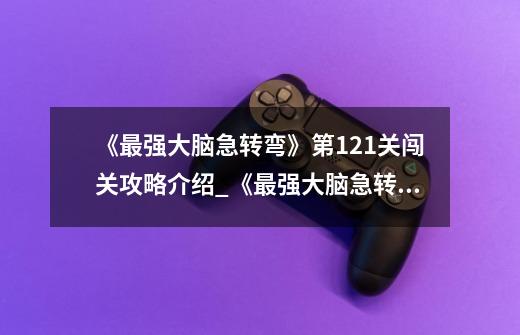 《最强大脑急转弯》第121关闯关攻略介绍_《最强大脑急转弯》第121关闯关攻略是什么-第1张-游戏信息-龙启网