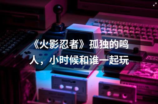 《火影忍者》孤独的鸣人,小时候和谁一起玩-第1张-游戏信息-龙启网