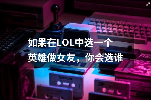 如果在LOL中选一个英雄做女友,你会选谁-第1张-游戏信息-龙启网