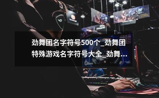 劲舞团名字符号500个_劲舞团特殊游戏名字符号大全_劲舞团手游特殊符号大全-第1张-游戏信息-龙启网