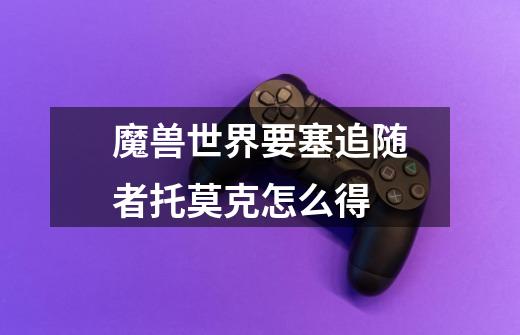 魔兽世界要塞追随者托莫克怎么得-第1张-游戏信息-龙启网