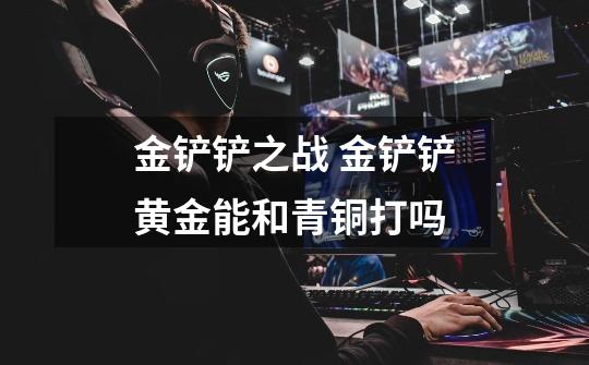 金铲铲之战 金铲铲黄金能和青铜打吗-第1张-游戏信息-龙启网
