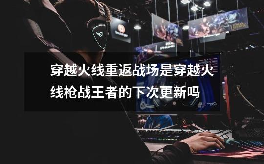 穿越火线重返战场是穿越火线枪战王者的下次更新吗-第1张-游戏信息-龙启网