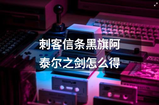 刺客信条黑旗阿泰尔之剑怎么得-第1张-游戏信息-龙启网