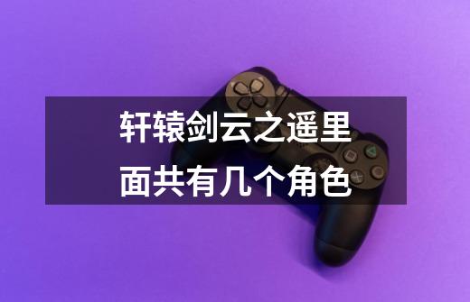 轩辕剑云之遥里面共有几个角色-第1张-游戏信息-龙启网