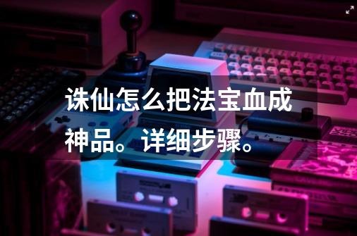 诛仙怎么把法宝血成神品。详细步骤。-第1张-游戏信息-龙启网