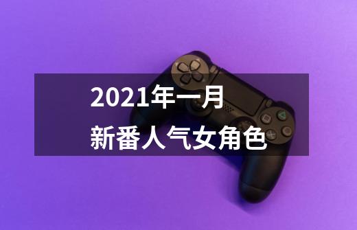 2021年一月新番人气女角色-第1张-游戏信息-龙启网