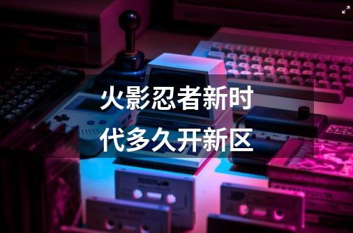 火影忍者新时代多久开新区-第1张-游戏信息-龙启网