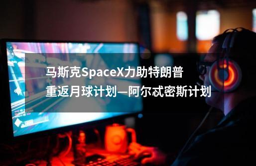 马斯克SpaceX力助特朗普重返月球计划—阿尔忒密斯计划-第1张-游戏信息-龙启网