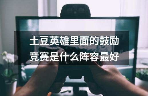 土豆英雄里面的鼓励竞赛是什么阵容最好-第1张-游戏信息-龙启网