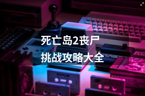死亡岛2丧尸挑战攻略大全-第1张-游戏信息-龙启网
