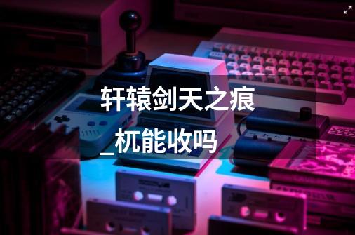 轩辕剑天之痕_杌能收吗-第1张-游戏信息-龙启网