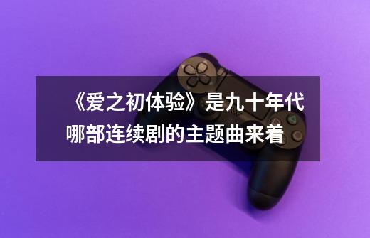 《爱之初体验》是九十年代哪部连续剧的主题曲来着-第1张-游戏信息-龙启网
