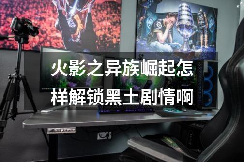 火影之异族崛起怎样解锁黑土剧情啊-第1张-游戏信息-龙启网