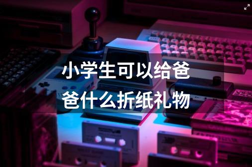 小学生可以给爸爸什么折纸礼物-第1张-游戏信息-龙启网