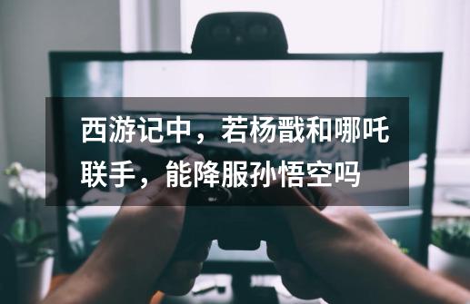西游记中,若杨戬和哪吒联手,能降服孙悟空吗-第1张-游戏信息-龙启网
