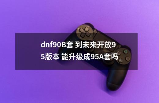 dnf90B套 到未来开放95版本 能升级成95A套吗-第1张-游戏信息-龙启网