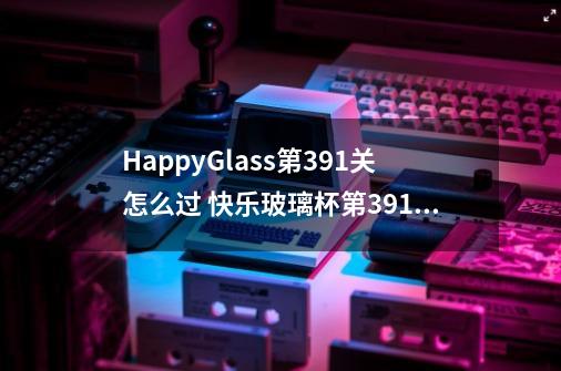 HappyGlass第391关怎么过 快乐玻璃杯第391关图文攻略-第1张-游戏信息-龙启网
