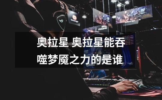 奥拉星 奥拉星能吞噬梦魇之力的是谁-第1张-游戏信息-龙启网