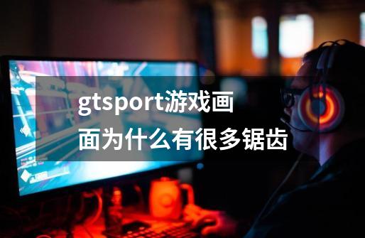 gtsport游戏画面为什么有很多锯齿-第1张-游戏信息-龙启网