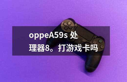 oppeA59s 处理器8。打游戏卡吗-第1张-游戏信息-龙启网