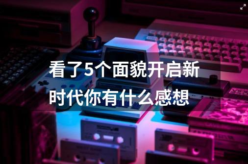 看了5个面貌开启新时代你有什么感想-第1张-游戏信息-龙启网