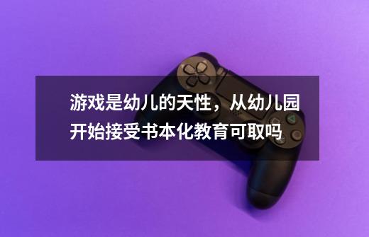 游戏是幼儿的天性,从幼儿园开始接受书本化教育可取吗-第1张-游戏信息-龙启网