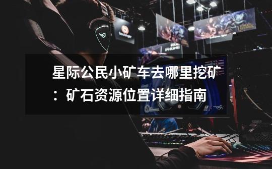 星际公民小矿车去哪里挖矿:矿石资源位置详细指南-第1张-游戏信息-龙启网
