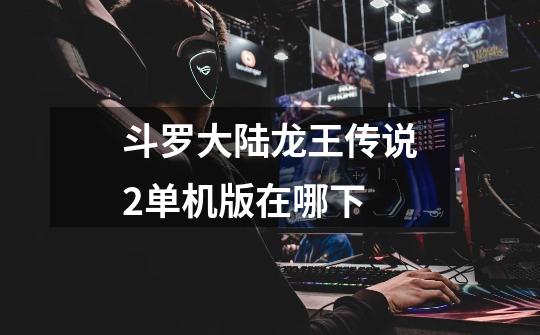 斗罗大陆龙王传说2单机版在哪下-第1张-游戏信息-龙启网