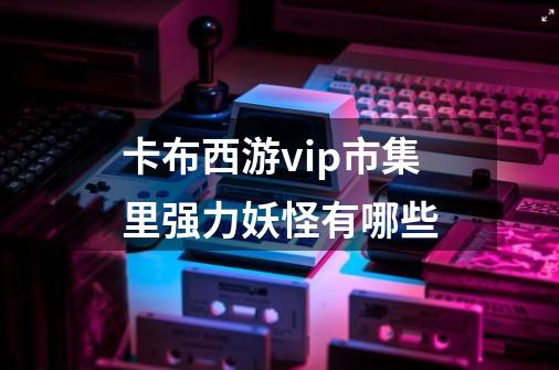 卡布西游vip市集里强力妖怪有哪些-第1张-游戏信息-龙启网
