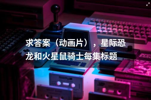 求答案（动画片），星际恐龙和火星鼠骑士每集标题-第1张-游戏信息-龙启网
