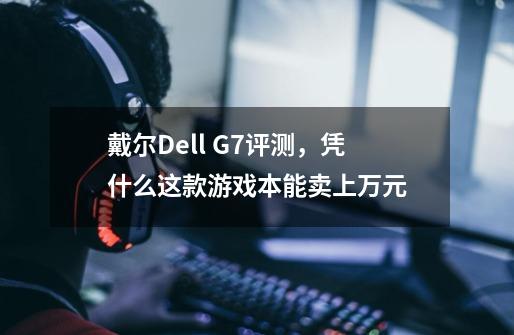 戴尔Dell G7评测,凭什么这款游戏本能卖上万元-第1张-游戏信息-龙启网