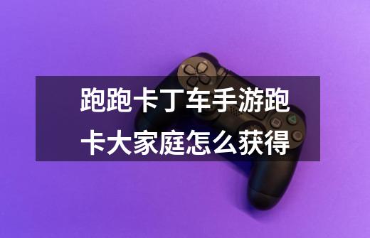 跑跑卡丁车手游跑卡大家庭怎么获得-第1张-游戏信息-龙启网