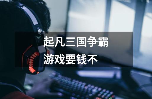 起凡三国争霸游戏要钱不-第1张-游戏信息-龙启网
