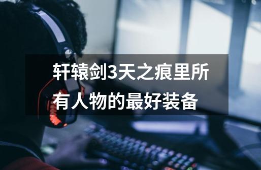 轩辕剑3天之痕里所有人物的最好装备-第1张-游戏信息-龙启网