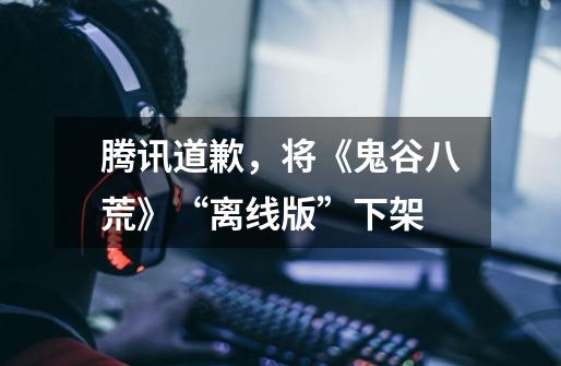 腾讯道歉,将《鬼谷八荒》“离线版”下架-第1张-游戏信息-龙启网