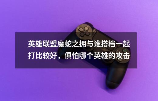 英雄联盟魔蛇之拥与谁搭档一起打比较好,俱怕哪个英雄的攻击-第1张-游戏信息-龙启网