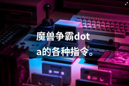 魔兽争霸dota的各种指令。-第1张-游戏信息-龙启网