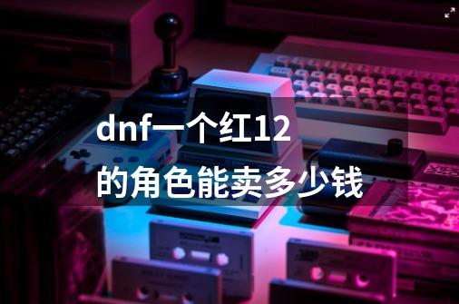 dnf一个红12的角色能卖多少钱-第1张-游戏信息-龙启网