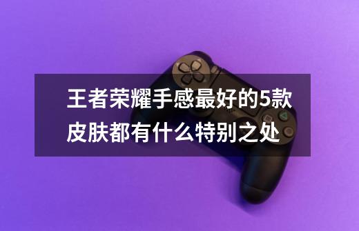 王者荣耀手感最好的5款皮肤都有什么特别之处-第1张-游戏信息-龙启网